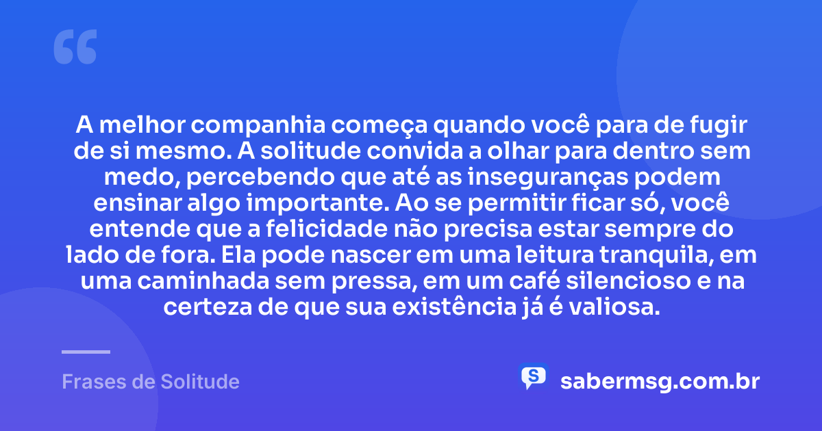 A melhor companhia começa quando você para de fugir de si mesmo. A solitude convida a olhar para dentro sem medo, percebendo que até as inseguranças podem ensinar algo importante. Ao se permitir ficar só, você entende que a felicidade não precisa estar sempre do lado de fora. Ela pode nascer em uma leitura tranquila, em uma caminhada sem pressa, em um café silencioso e na certeza de que sua existência já é valiosa. — Frases de Solitude