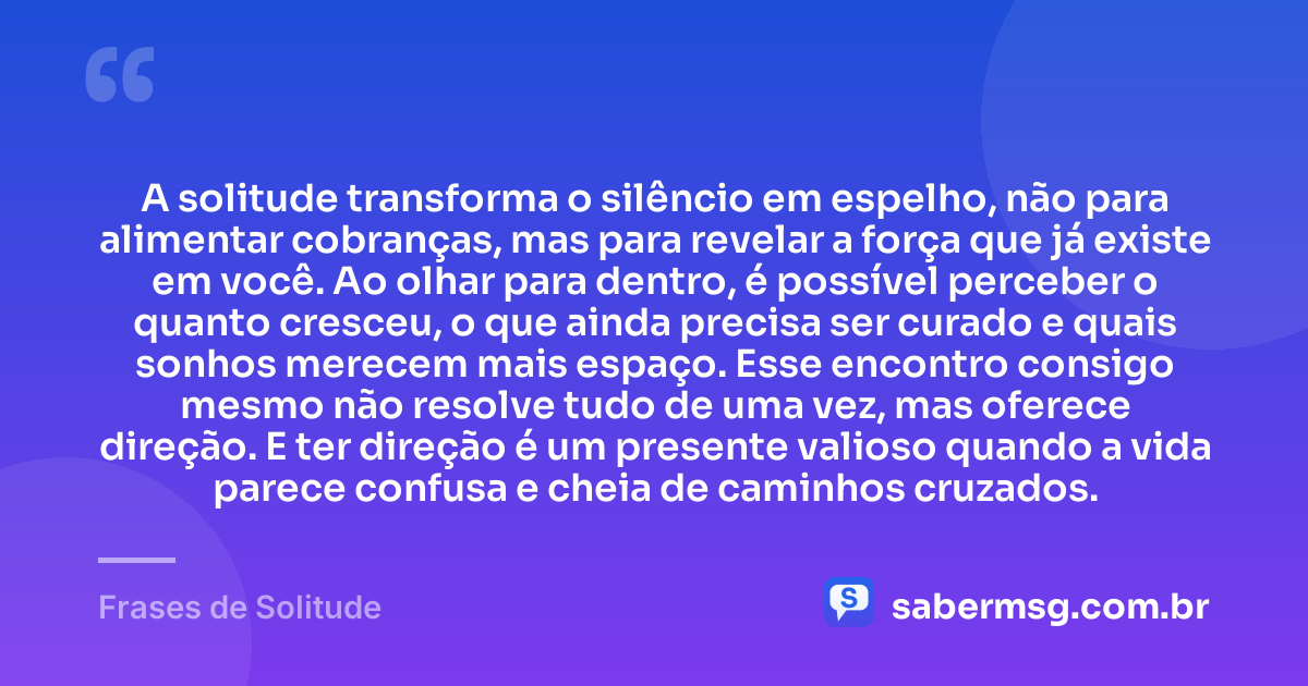A solitude transforma o silêncio em espelho, não para alimentar cobranças, mas para revelar a força que já existe em você. Ao olhar para dentro, é possível perceber o quanto cresceu, o que ainda precisa ser curado e quais sonhos merecem mais espaço. Esse encontro consigo mesmo não resolve tudo de uma vez, mas oferece direção. E ter direção é um presente valioso quando a vida parece confusa e cheia de caminhos cruzados. — Frases de Solitude
