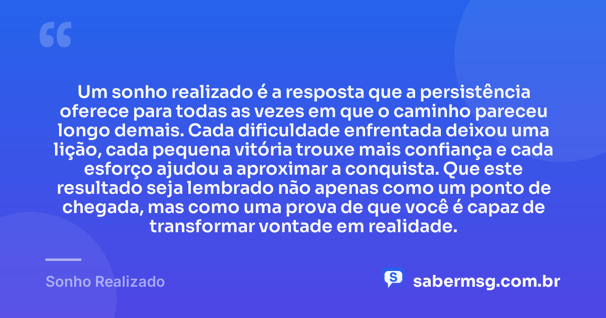 Um sonho realizado é a resposta que a persistência oferece para todas as vezes em que o caminho pareceu longo demais. Cada dificuldade enfrentada deixou uma lição, cada pequena vitória trouxe mais confiança e cada esforço ajudou a aproximar a conquista. Que este resultado seja lembrado não apenas como um ponto de chegada, mas como uma prova de que você é capaz de transformar vontade em realidade. — Sonho Realizado