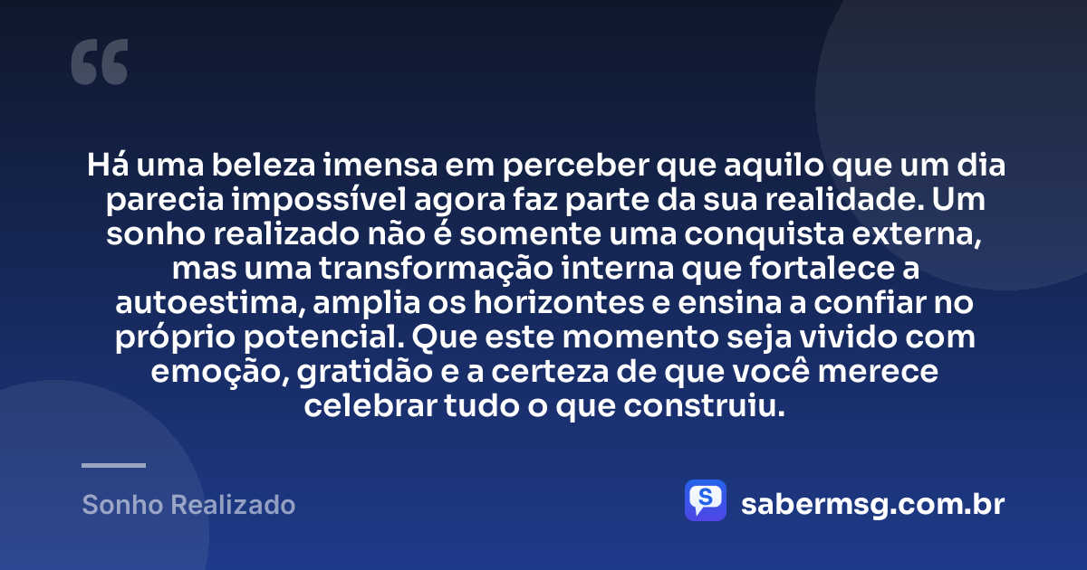 Há uma beleza imensa em perceber que aquilo que um dia parecia impossível agora faz parte da sua realidade. Um sonho realizado não é somente uma conquista externa, mas uma transformação interna que fortalece a autoestima, amplia os horizontes e ensina a confiar no próprio potencial. Que este momento seja vivido com emoção, gratidão e a certeza de que você merece celebrar tudo o que construiu. — Sonho Realizado