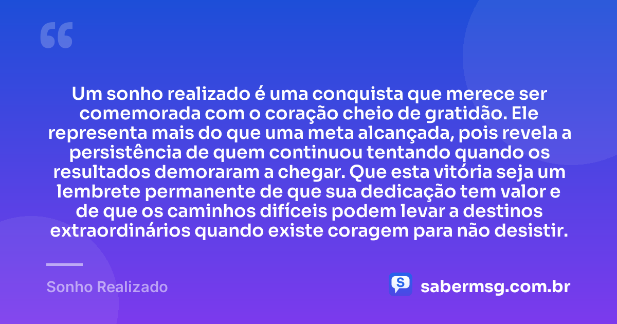 Um sonho realizado é uma conquista que merece ser comemorada com o coração cheio de gratidão. Ele representa mais do que uma meta alcançada, pois revela a persistência de quem continuou tentando quando os resultados demoraram a chegar. Que esta vitória seja um lembrete permanente de que sua dedicação tem valor e de que os caminhos difíceis podem levar a destinos extraordinários quando existe coragem para não desistir. — Sonho Realizado