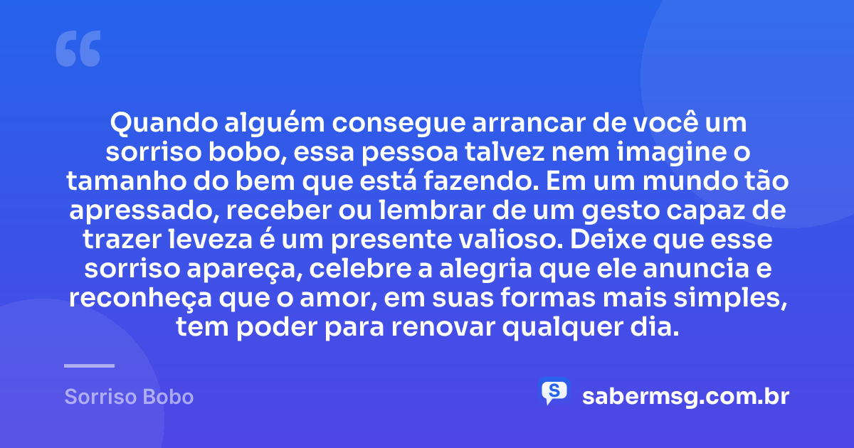 Quando alguém consegue arrancar de você um sorriso bobo, essa pessoa talvez nem imagine o tamanho do bem que está fazendo. Em um mundo tão apressado, receber ou lembrar de um gesto capaz de trazer leveza é um presente valioso. Deixe que esse sorriso apareça, celebre a alegria que ele anuncia e reconheça que o amor, em suas formas mais simples, tem poder para renovar qualquer dia. — Sorriso Bobo