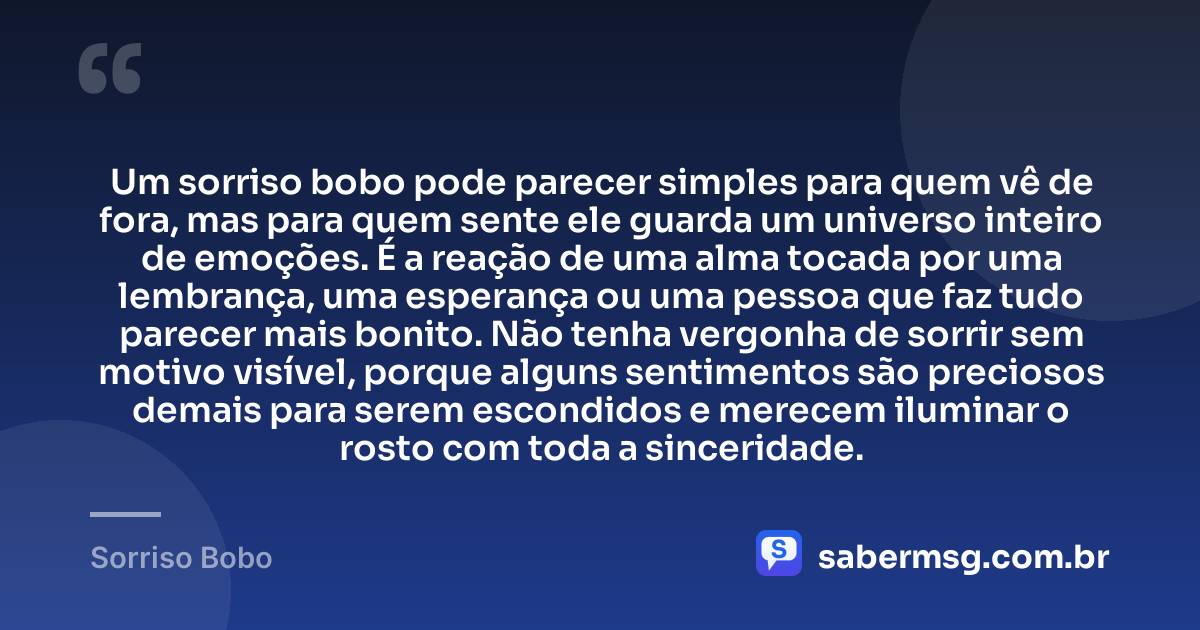 Um sorriso bobo pode parecer simples para quem vê de fora, mas para quem sente ele guarda um universo inteiro de emoções. É a reação de uma alma tocada por uma lembrança, uma esperança ou uma pessoa que faz tudo parecer mais bonito. Não tenha vergonha de sorrir sem motivo visível, porque alguns sentimentos são preciosos demais para serem escondidos e merecem iluminar o rosto com toda a sinceridade. — Sorriso Bobo