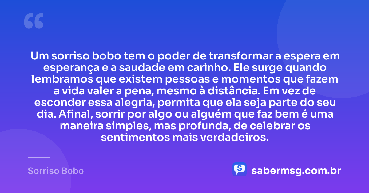 Um sorriso bobo tem o poder de transformar a espera em esperança e a saudade em carinho. Ele surge quando lembramos que existem pessoas e momentos que fazem a vida valer a pena, mesmo à distância. Em vez de esconder essa alegria, permita que ela seja parte do seu dia. Afinal, sorrir por algo ou alguém que faz bem é uma maneira simples, mas profunda, de celebrar os sentimentos mais verdadeiros. — Sorriso Bobo