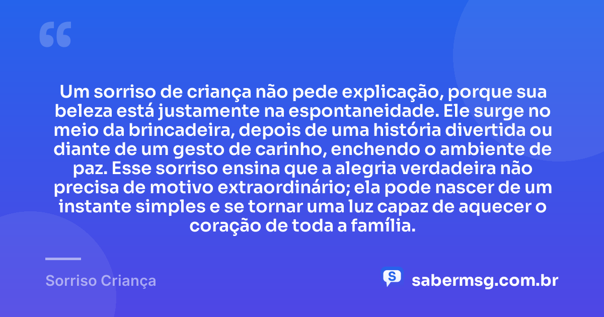 Um sorriso de criança não pede explicação, porque sua beleza está justamente na espontaneidade. Ele surge no meio da brincadeira, depois de uma história divertida ou diante de um gesto de carinho, enchendo o ambiente de paz. Esse sorriso ensina que a alegria verdadeira não precisa de motivo extraordinário; ela pode nascer de um instante simples e se tornar uma luz capaz de aquecer o coração de toda a família. — Sorriso Criança