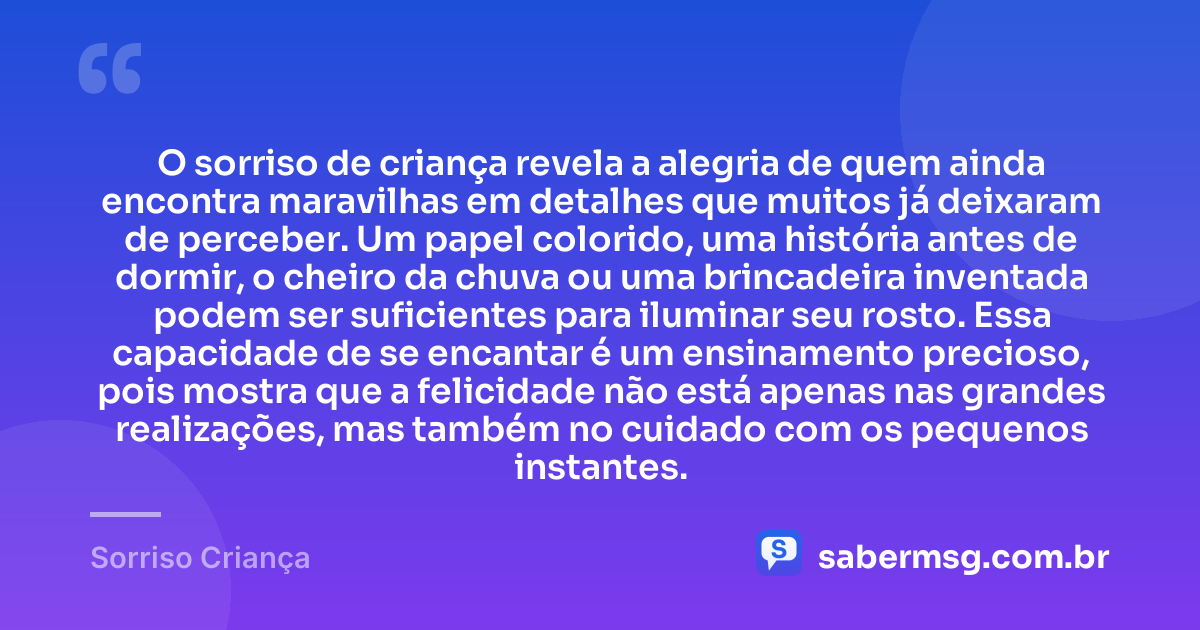 O sorriso de criança revela a alegria de quem ainda encontra maravilhas em detalhes que muitos já deixaram de perceber. Um papel colorido, uma história antes de dormir, o cheiro da chuva ou uma brincadeira inventada podem ser suficientes para iluminar seu rosto. Essa capacidade de se encantar é um ensinamento precioso, pois mostra que a felicidade não está apenas nas grandes realizações, mas também no cuidado com os pequenos instantes. — Sorriso Criança