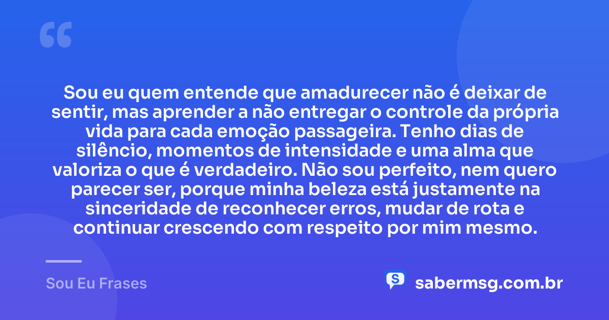 Sou eu quem entende que amadurecer não é deixar de sentir, mas aprender a não entregar o controle da própria vida para cada emoção passageira. Tenho dias de silêncio, momentos de intensidade e uma alma que valoriza o que é verdadeiro. Não sou perfeito, nem quero parecer ser, porque minha beleza está justamente na sinceridade de reconhecer erros, mudar de rota e continuar crescendo com respeito por mim mesmo. — Sou Eu Frases
