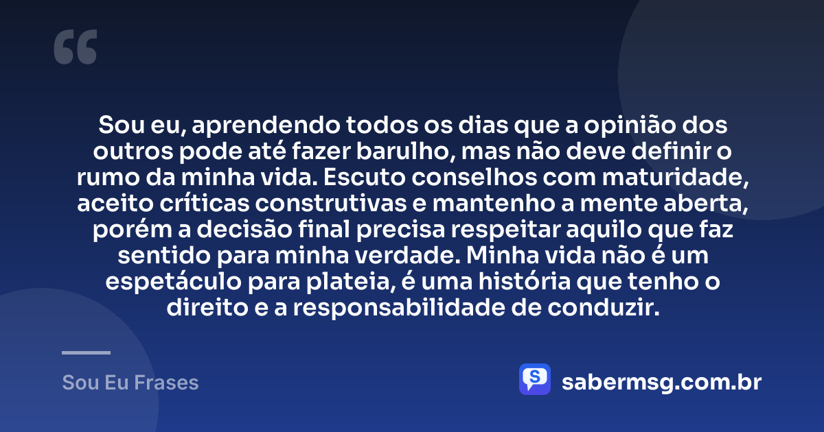 Sou eu, aprendendo todos os dias que a opinião dos outros pode até fazer barulho, mas não deve definir o rumo da minha vida. Escuto conselhos com maturidade, aceito críticas construtivas e mantenho a mente aberta, porém a decisão final precisa respeitar aquilo que faz sentido para minha verdade. Minha vida não é um espetáculo para plateia, é uma história que tenho o direito e a responsabilidade de conduzir. — Sou Eu Frases