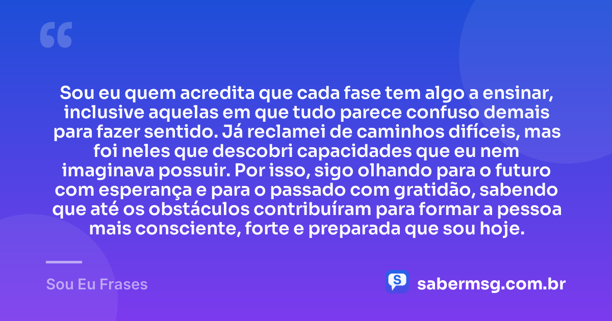 Sou eu quem acredita que cada fase tem algo a ensinar, inclusive aquelas em que tudo parece confuso demais para fazer sentido. Já reclamei de caminhos difíceis, mas foi neles que descobri capacidades que eu nem imaginava possuir. Por isso, sigo olhando para o futuro com esperança e para o passado com gratidão, sabendo que até os obstáculos contribuíram para formar a pessoa mais consciente, forte e preparada que sou hoje. — Sou Eu Frases