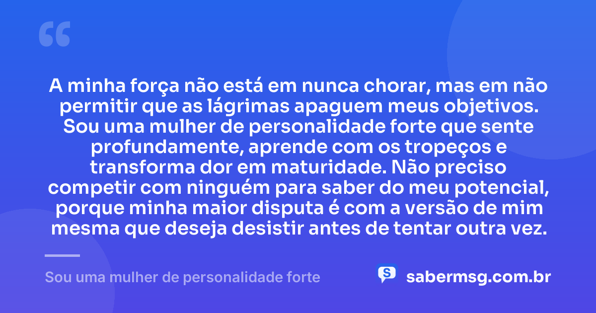 A minha força não está em nunca chorar, mas em não permitir que as lágrimas apaguem meus objetivos. Sou uma mulher de personalidade forte que sente profundamente, aprende com os tropeços e transforma dor em maturidade. Não preciso competir com ninguém para saber do meu potencial, porque minha maior disputa é com a versão de mim mesma que deseja desistir antes de tentar outra vez. — Sou uma mulher de personalidade forte