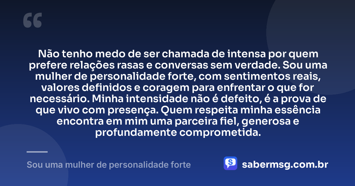 Não tenho medo de ser chamada de intensa por quem prefere relações rasas e conversas sem verdade. Sou uma mulher de personalidade forte, com sentimentos reais, valores definidos e coragem para enfrentar o que for necessário. Minha intensidade não é defeito, é a prova de que vivo com presença. Quem respeita minha essência encontra em mim uma parceira fiel, generosa e profundamente comprometida. — Sou uma mulher de personalidade forte