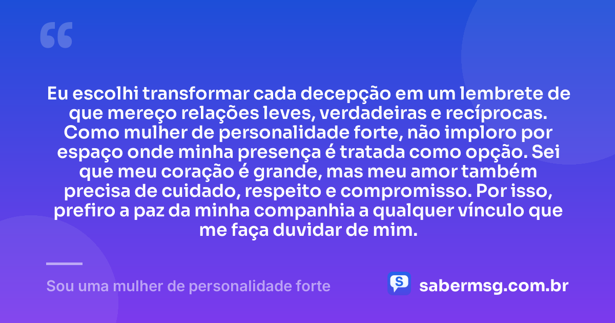 Eu escolhi transformar cada decepção em um lembrete de que mereço relações leves, verdadeiras e recíprocas. Como mulher de personalidade forte, não imploro por espaço onde minha presença é tratada como opção. Sei que meu coração é grande, mas meu amor também precisa de cuidado, respeito e compromisso. Por isso, prefiro a paz da minha companhia a qualquer vínculo que me faça duvidar de mim. — Sou uma mulher de personalidade forte