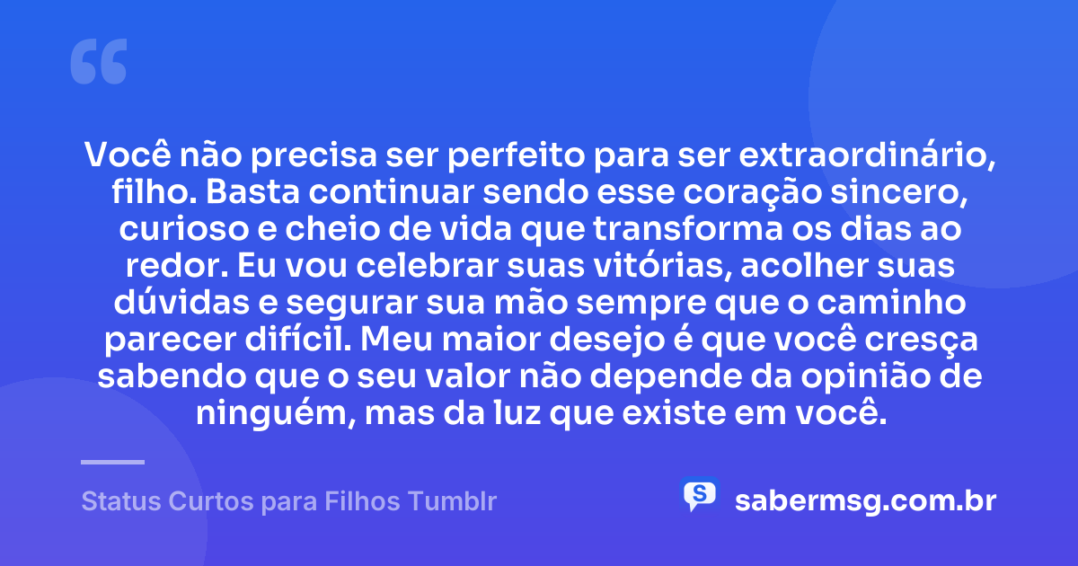 Você não precisa ser perfeito para ser extraordinário, filho. Basta continuar sendo esse coração sincero, curioso e cheio de vida que transforma os dias ao redor. Eu vou celebrar suas vitórias, acolher suas dúvidas e segurar sua mão sempre que o caminho parecer difícil. Meu maior desejo é que você cresça sabendo que o seu valor não depende da opinião de ninguém, mas da luz que existe em você. — Status Curtos para Filhos Tumblr