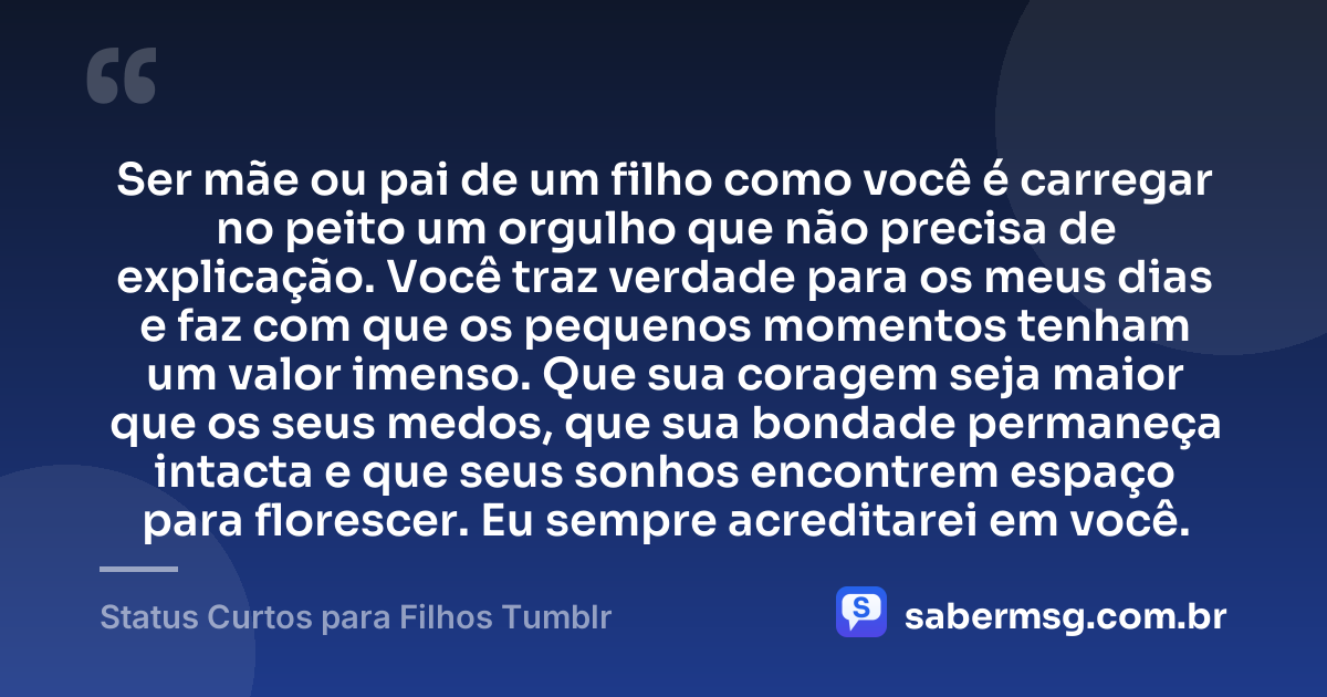 Ser mãe ou pai de um filho como você é carregar no peito um orgulho que não precisa de explicação. Você traz verdade para os meus dias e faz com que os pequenos momentos tenham um valor imenso. Que sua coragem seja maior que os seus medos, que sua bondade permaneça intacta e que seus sonhos encontrem espaço para florescer. Eu sempre acreditarei em você. — Status Curtos para Filhos Tumblr