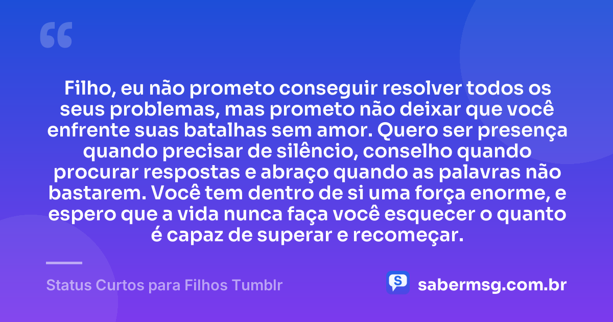 Filho, eu não prometo conseguir resolver todos os seus problemas, mas prometo não deixar que você enfrente suas batalhas sem amor. Quero ser presença quando precisar de silêncio, conselho quando procurar respostas e abraço quando as palavras não bastarem. Você tem dentro de si uma força enorme, e espero que a vida nunca faça você esquecer o quanto é capaz de superar e recomeçar. — Status Curtos para Filhos Tumblr