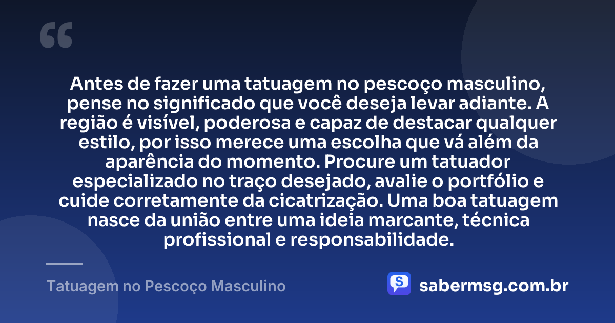 Antes de fazer uma tatuagem no pescoço masculino, pense no significado que você deseja levar adiante. A região é visível, poderosa e capaz de destacar qualquer estilo, por isso merece uma escolha que vá além da aparência do momento. Procure um tatuador especializado no traço desejado, avalie o portfólio e cuide corretamente da cicatrização. Uma boa tatuagem nasce da união entre uma ideia marcante, técnica profissional e responsabilidade. — Tatuagem no Pescoço Masculino