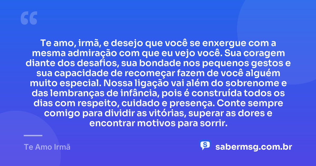 Te amo, irmã, e desejo que você se enxergue com a mesma admiração com que eu vejo você. Sua coragem diante dos desafios, sua bondade nos pequenos gestos e sua capacidade de recomeçar fazem de você alguém muito especial. Nossa ligação vai além do sobrenome e das lembranças de infância, pois é construída todos os dias com respeito, cuidado e presença. Conte sempre comigo para dividir as vitórias, superar as dores e encontrar motivos para sorrir. — Te Amo Irmã