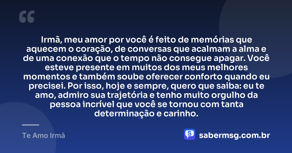 Irmã, meu amor por você é feito de memórias que aquecem o coração, de conversas que acalmam a alma e de uma conexão que o tempo não consegue apagar. Você esteve presente em muitos dos meus melhores momentos e também soube oferecer conforto quando eu precisei. Por isso, hoje e sempre, quero que saiba: eu te amo, admiro sua trajetória e tenho muito orgulho da pessoa incrível que você se tornou com tanta determinação e carinho. — Te Amo Irmã