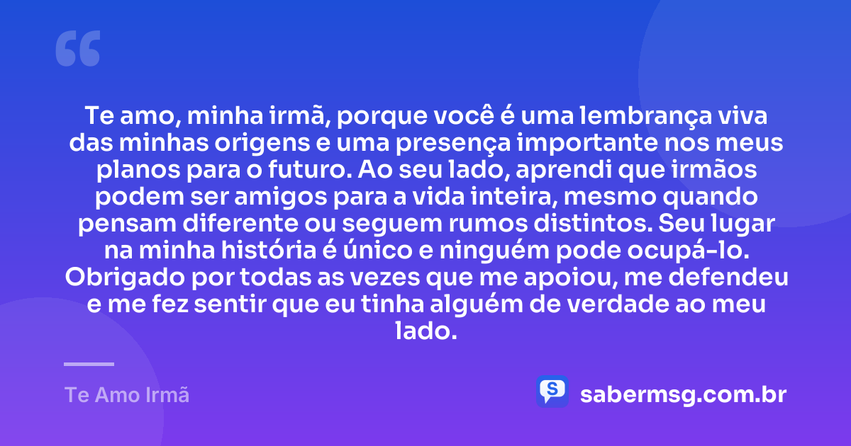 Te amo, minha irmã, porque você é uma lembrança viva das minhas origens e uma presença importante nos meus planos para o futuro. Ao seu lado, aprendi que irmãos podem ser amigos para a vida inteira, mesmo quando pensam diferente ou seguem rumos distintos. Seu lugar na minha história é único e ninguém pode ocupá-lo. Obrigado por todas as vezes que me apoiou, me defendeu e me fez sentir que eu tinha alguém de verdade ao meu lado. — Te Amo Irmã