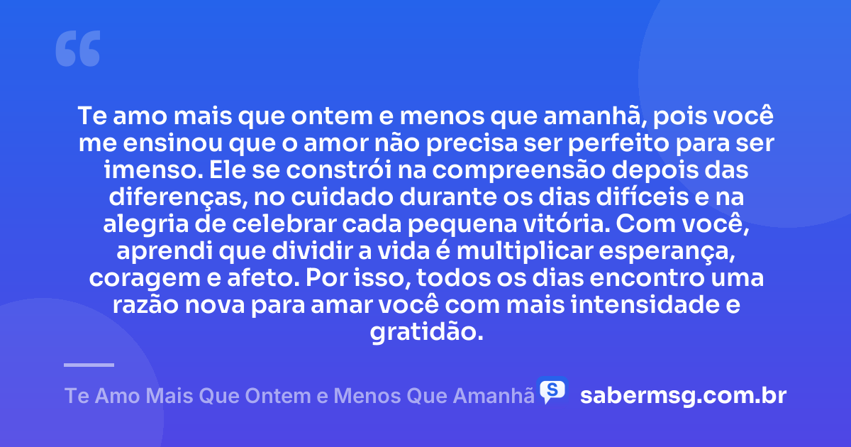 Te amo mais que ontem e menos que amanhã, pois você me ensinou que o amor não precisa ser perfeito para ser imenso. Ele se constrói na compreensão depois das diferenças, no cuidado durante os dias difíceis e na alegria de celebrar cada pequena vitória. Com você, aprendi que dividir a vida é multiplicar esperança, coragem e afeto. Por isso, todos os dias encontro uma razão nova para amar você com mais intensidade e gratidão. — Te Amo Mais Que Ontem e Menos Que Amanhã