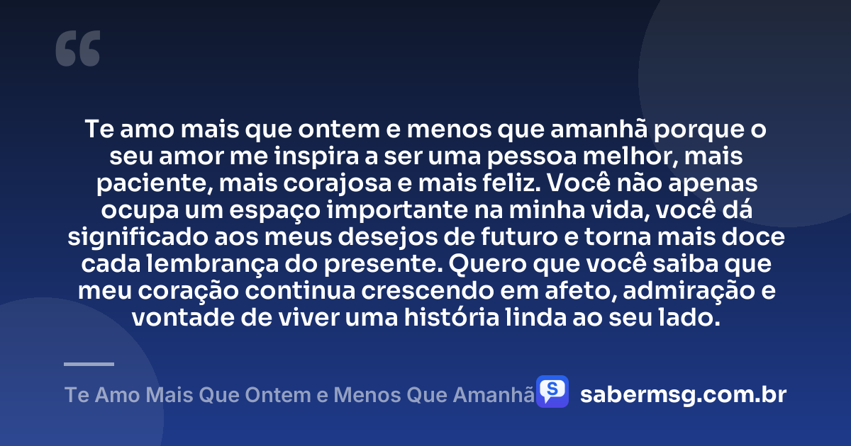 Te amo mais que ontem e menos que amanhã porque o seu amor me inspira a ser uma pessoa melhor, mais paciente, mais corajosa e mais feliz. Você não apenas ocupa um espaço importante na minha vida, você dá significado aos meus desejos de futuro e torna mais doce cada lembrança do presente. Quero que você saiba que meu coração continua crescendo em afeto, admiração e vontade de viver uma história linda ao seu lado. — Te Amo Mais Que Ontem e Menos Que Amanhã
