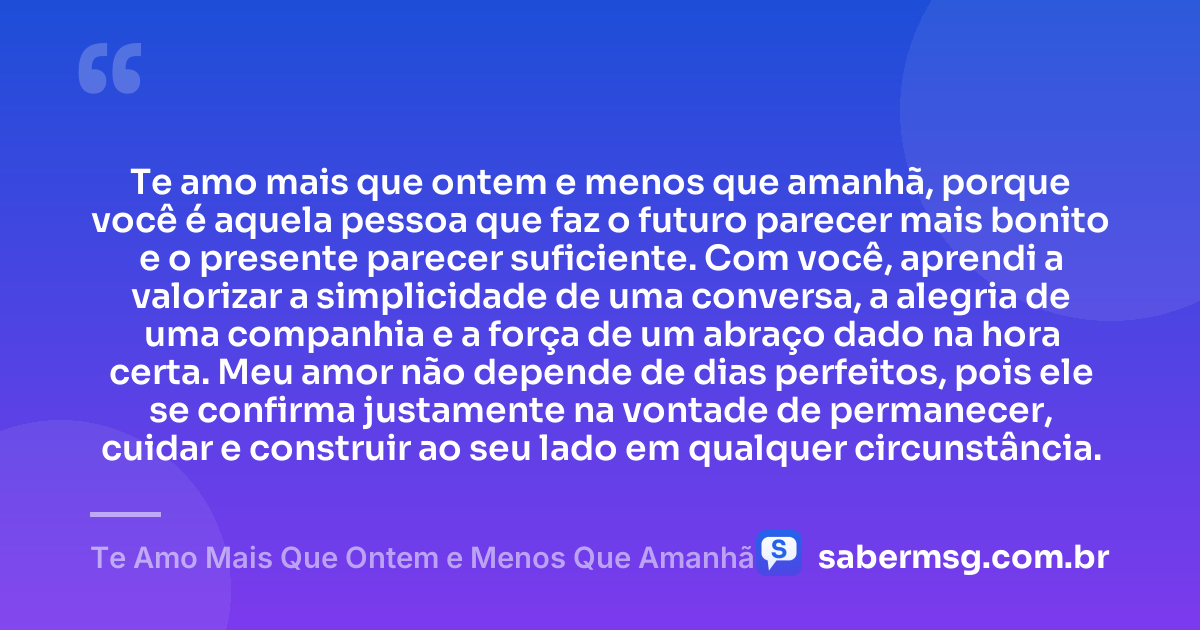 Te amo mais que ontem e menos que amanhã, porque você é aquela pessoa que faz o futuro parecer mais bonito e o presente parecer suficiente. Com você, aprendi a valorizar a simplicidade de uma conversa, a alegria de uma companhia e a força de um abraço dado na hora certa. Meu amor não depende de dias perfeitos, pois ele se confirma justamente na vontade de permanecer, cuidar e construir ao seu lado em qualquer circunstância. — Te Amo Mais Que Ontem e Menos Que Amanhã