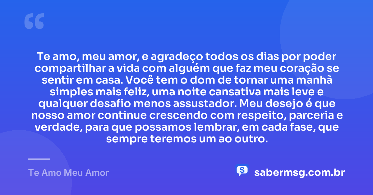 Te amo, meu amor, e agradeço todos os dias por poder compartilhar a vida com alguém que faz meu coração se sentir em casa. Você tem o dom de tornar uma manhã simples mais feliz, uma noite cansativa mais leve e qualquer desafio menos assustador. Meu desejo é que nosso amor continue crescendo com respeito, parceria e verdade, para que possamos lembrar, em cada fase, que sempre teremos um ao outro. — Te Amo Meu Amor