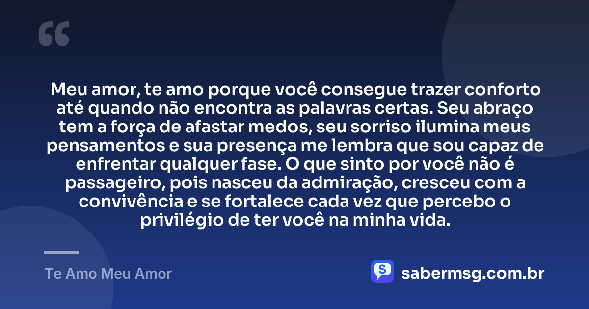 Meu amor, te amo porque você consegue trazer conforto até quando não encontra as palavras certas. Seu abraço tem a força de afastar medos, seu sorriso ilumina meus pensamentos e sua presença me lembra que sou capaz de enfrentar qualquer fase. O que sinto por você não é passageiro, pois nasceu da admiração, cresceu com a convivência e se fortalece cada vez que percebo o privilégio de ter você na minha vida. — Te Amo Meu Amor