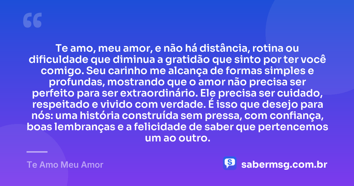 Te amo, meu amor, e não há distância, rotina ou dificuldade que diminua a gratidão que sinto por ter você comigo. Seu carinho me alcança de formas simples e profundas, mostrando que o amor não precisa ser perfeito para ser extraordinário. Ele precisa ser cuidado, respeitado e vivido com verdade. É isso que desejo para nós: uma história construída sem pressa, com confiança, boas lembranças e a felicidade de saber que pertencemos um ao outro. — Te Amo Meu Amor