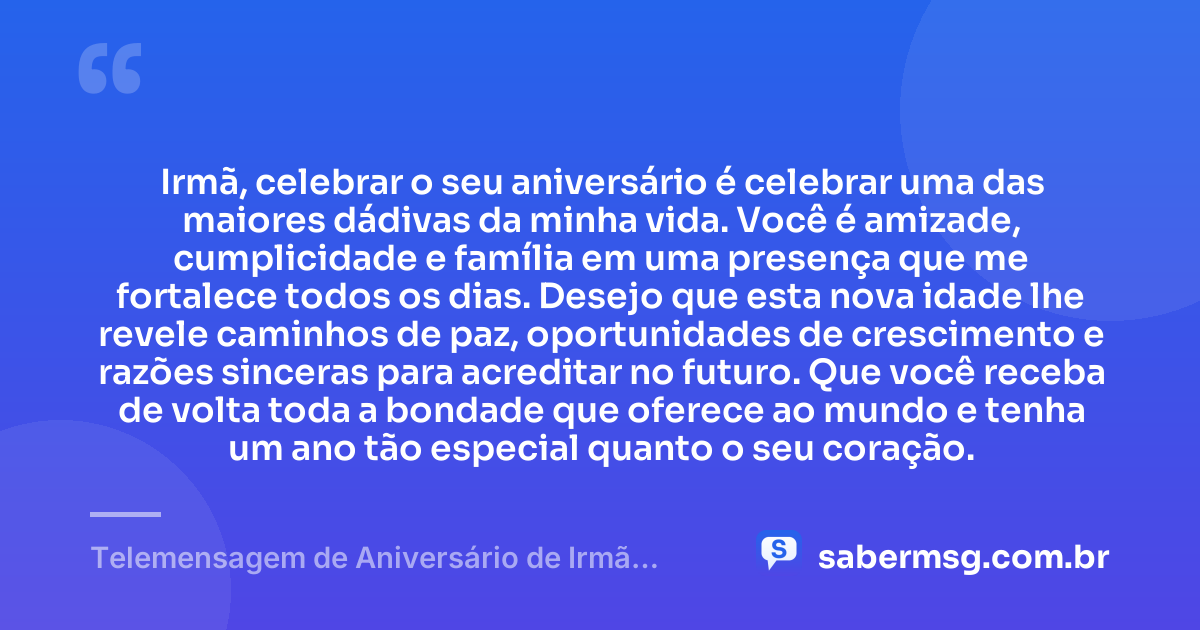 Irmã, celebrar o seu aniversário é celebrar uma das maiores dádivas da minha vida. Você é amizade, cumplicidade e família em uma presença que me fortalece todos os dias. Desejo que esta nova idade lhe revele caminhos de paz, oportunidades de crescimento e razões sinceras para acreditar no futuro. Que você receba de volta toda a bondade que oferece ao mundo e tenha um ano tão especial quanto o seu coração. — Telemensagem de Aniversário de Irmã para Irmã