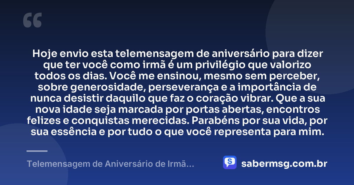 Hoje envio esta telemensagem de aniversário para dizer que ter você como irmã é um privilégio que valorizo todos os dias. Você me ensinou, mesmo sem perceber, sobre generosidade, perseverança e a importância de nunca desistir daquilo que faz o coração vibrar. Que a sua nova idade seja marcada por portas abertas, encontros felizes e conquistas merecidas. Parabéns por sua vida, por sua essência e por tudo o que você representa para mim. — Telemensagem de Aniversário de Irmã para Irmã