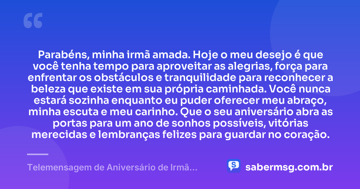Parabéns, minha irmã amada. Hoje o meu desejo é que você tenha tempo para aproveitar as alegrias, força para enfrentar os obstáculos e tranquilidade para reconhecer a beleza que existe em sua própria caminhada. Você nunca estará sozinha enquanto eu puder oferecer meu abraço, minha escuta e meu carinho. Que o seu aniversário abra as portas para um ano de sonhos possíveis, vitórias merecidas e lembranças felizes para guardar no coração. — Telemensagem de Aniversário de Irmã para Irmã
