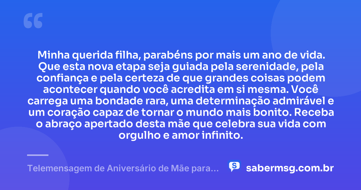 Minha querida filha, parabéns por mais um ano de vida. Que esta nova etapa seja guiada pela serenidade, pela confiança e pela certeza de que grandes coisas podem acontecer quando você acredita em si mesma. Você carrega uma bondade rara, uma determinação admirável e um coração capaz de tornar o mundo mais bonito. Receba o abraço apertado desta mãe que celebra sua vida com orgulho e amor infinito. — Telemensagem de Aniversário de Mãe para Filha