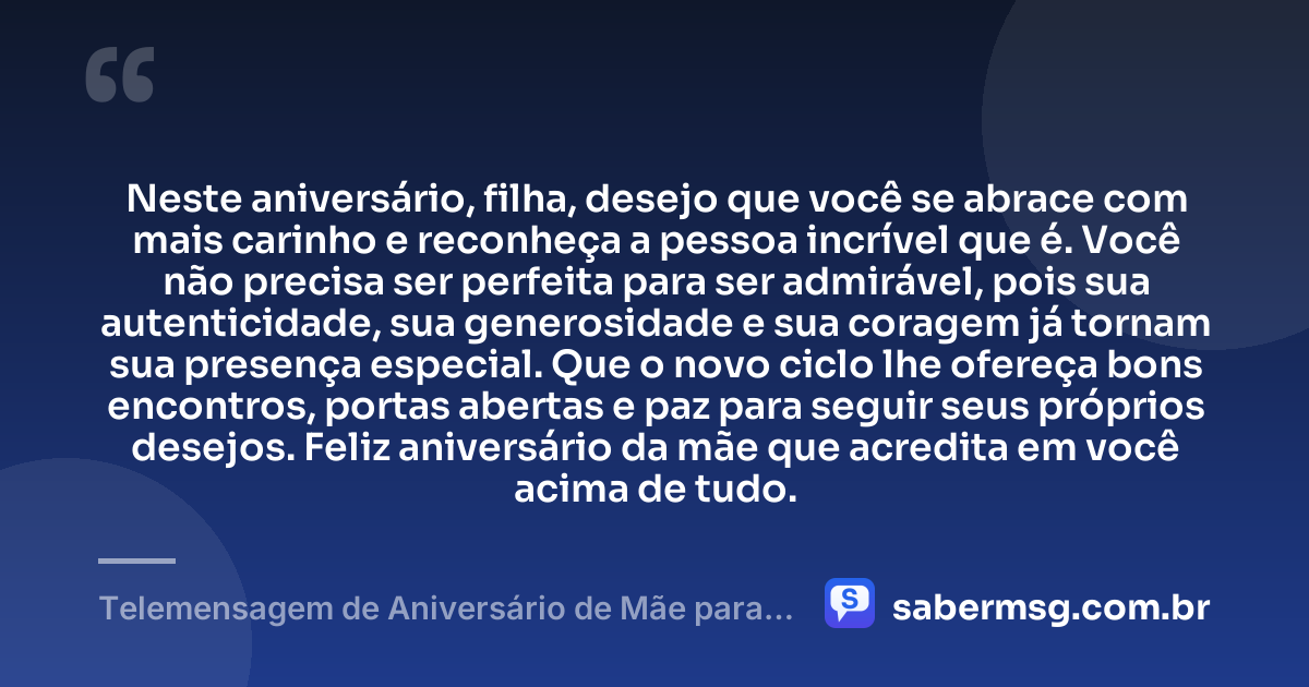 Neste aniversário, filha, desejo que você se abrace com mais carinho e reconheça a pessoa incrível que é. Você não precisa ser perfeita para ser admirável, pois sua autenticidade, sua generosidade e sua coragem já tornam sua presença especial. Que o novo ciclo lhe ofereça bons encontros, portas abertas e paz para seguir seus próprios desejos. Feliz aniversário da mãe que acredita em você acima de tudo. — Telemensagem de Aniversário de Mãe para Filha