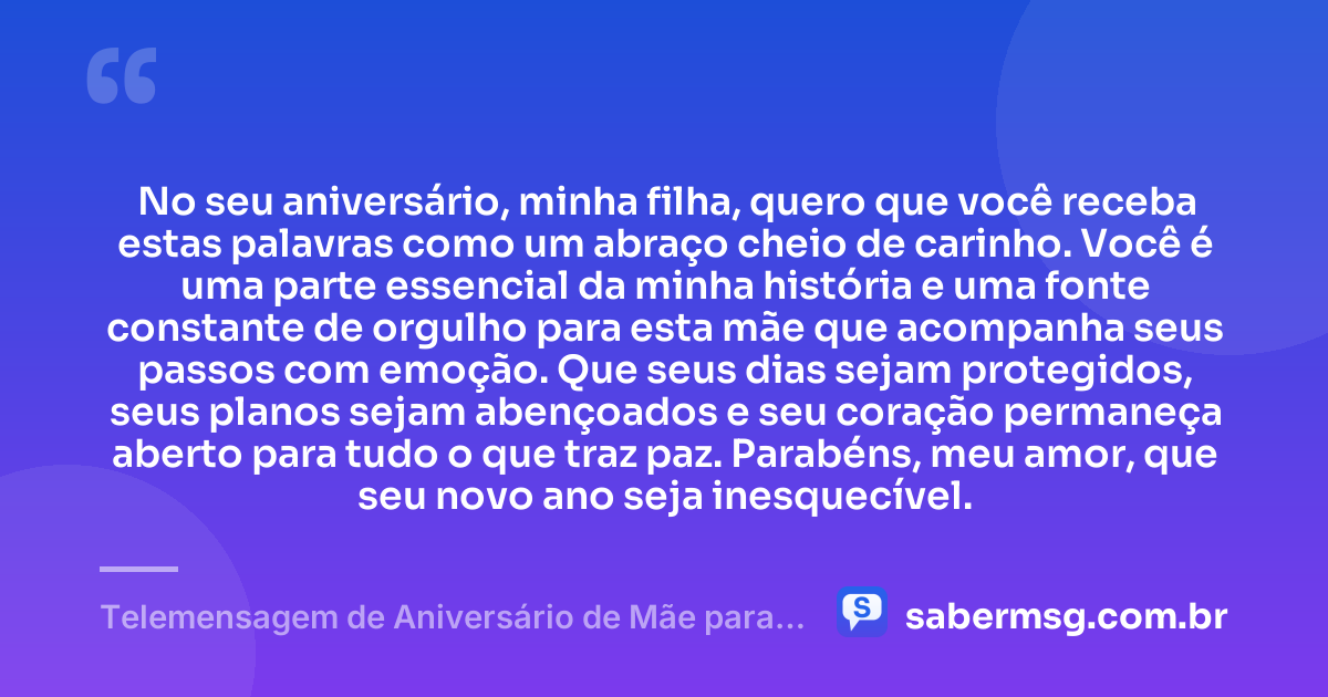 No seu aniversário, minha filha, quero que você receba estas palavras como um abraço cheio de carinho. Você é uma parte essencial da minha história e uma fonte constante de orgulho para esta mãe que acompanha seus passos com emoção. Que seus dias sejam protegidos, seus planos sejam abençoados e seu coração permaneça aberto para tudo o que traz paz. Parabéns, meu amor, que seu novo ano seja inesquecível. — Telemensagem de Aniversário de Mãe para Filha