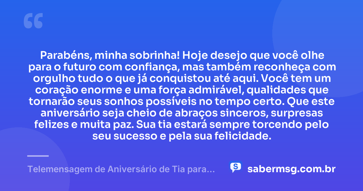 Parabéns, minha sobrinha! Hoje desejo que você olhe para o futuro com confiança, mas também reconheça com orgulho tudo o que já conquistou até aqui. Você tem um coração enorme e uma força admirável, qualidades que tornarão seus sonhos possíveis no tempo certo. Que este aniversário seja cheio de abraços sinceros, surpresas felizes e muita paz. Sua tia estará sempre torcendo pelo seu sucesso e pela sua felicidade. — Telemensagem de Aniversário de Tia para Sobrinha