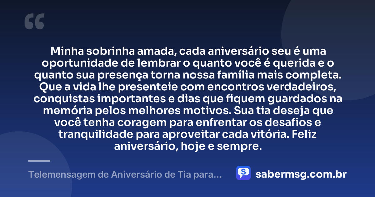 Minha sobrinha amada, cada aniversário seu é uma oportunidade de lembrar o quanto você é querida e o quanto sua presença torna nossa família mais completa. Que a vida lhe presenteie com encontros verdadeiros, conquistas importantes e dias que fiquem guardados na memória pelos melhores motivos. Sua tia deseja que você tenha coragem para enfrentar os desafios e tranquilidade para aproveitar cada vitória. Feliz aniversário, hoje e sempre. — Telemensagem de Aniversário de Tia para Sobrinha