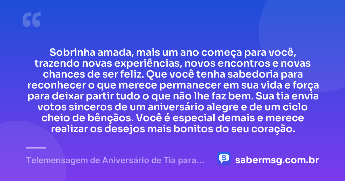 Sobrinha amada, mais um ano começa para você, trazendo novas experiências, novos encontros e novas chances de ser feliz. Que você tenha sabedoria para reconhecer o que merece permanecer em sua vida e força para deixar partir tudo o que não lhe faz bem. Sua tia envia votos sinceros de um aniversário alegre e de um ciclo cheio de bênçãos. Você é especial demais e merece realizar os desejos mais bonitos do seu coração. — Telemensagem de Aniversário de Tia para Sobrinha