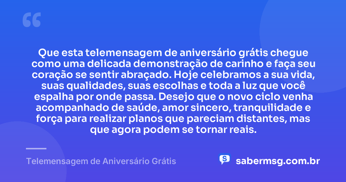 Que esta telemensagem de aniversário grátis chegue como uma delicada demonstração de carinho e faça seu coração se sentir abraçado. Hoje celebramos a sua vida, suas qualidades, suas escolhas e toda a luz que você espalha por onde passa. Desejo que o novo ciclo venha acompanhado de saúde, amor sincero, tranquilidade e força para realizar planos que pareciam distantes, mas que agora podem se tornar reais. — Telemensagem de Aniversário Grátis