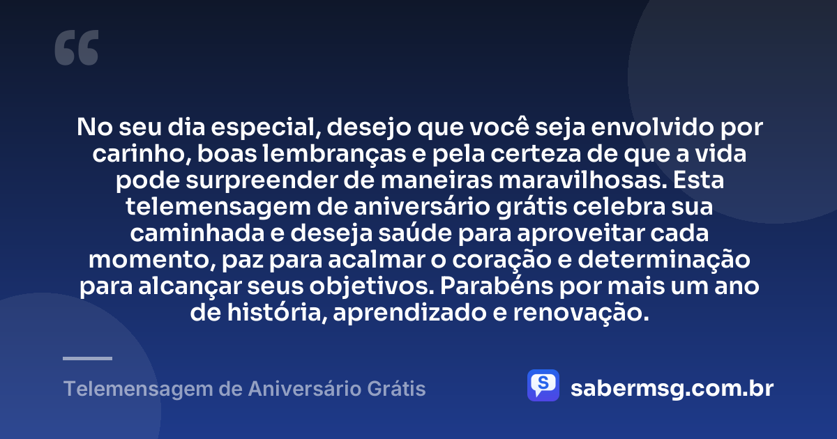 No seu dia especial, desejo que você seja envolvido por carinho, boas lembranças e pela certeza de que a vida pode surpreender de maneiras maravilhosas. Esta telemensagem de aniversário grátis celebra sua caminhada e deseja saúde para aproveitar cada momento, paz para acalmar o coração e determinação para alcançar seus objetivos. Parabéns por mais um ano de história, aprendizado e renovação. — Telemensagem de Aniversário Grátis