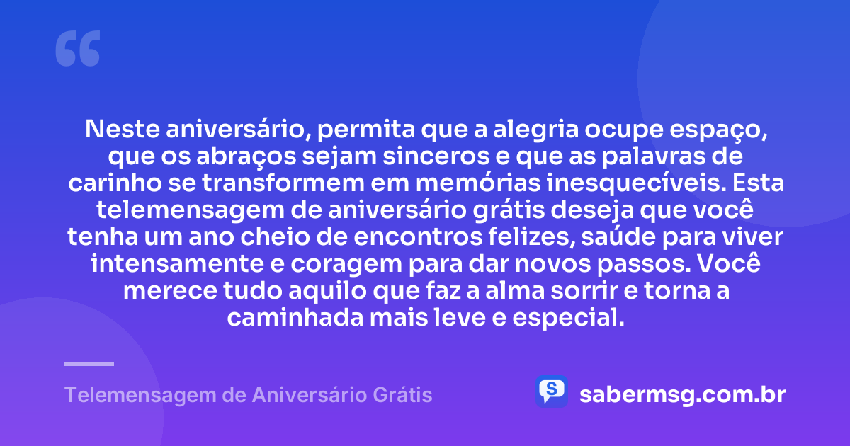 Neste aniversário, permita que a alegria ocupe espaço, que os abraços sejam sinceros e que as palavras de carinho se transformem em memórias inesquecíveis. Esta telemensagem de aniversário grátis deseja que você tenha um ano cheio de encontros felizes, saúde para viver intensamente e coragem para dar novos passos. Você merece tudo aquilo que faz a alma sorrir e torna a caminhada mais leve e especial. — Telemensagem de Aniversário Grátis