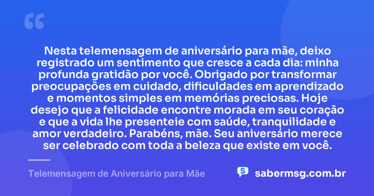 Nesta telemensagem de aniversário para mãe, deixo registrado um sentimento que cresce a cada dia: minha profunda gratidão por você. Obrigado por transformar preocupações em cuidado, dificuldades em aprendizado e momentos simples em memórias preciosas. Hoje desejo que a felicidade encontre morada em seu coração e que a vida lhe presenteie com saúde, tranquilidade e amor verdadeiro. Parabéns, mãe. Seu aniversário merece ser celebrado com toda a beleza que existe em você. — Telemensagem de Aniversário para Mãe