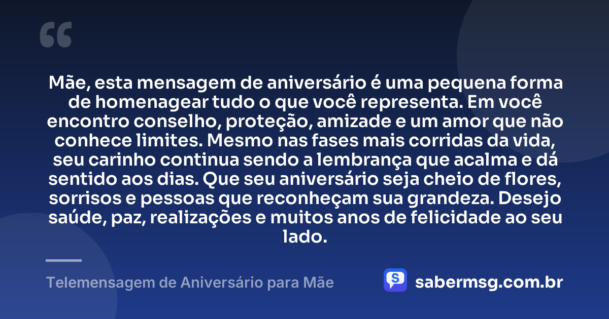 Mãe, esta mensagem de aniversário é uma pequena forma de homenagear tudo o que você representa. Em você encontro conselho, proteção, amizade e um amor que não conhece limites. Mesmo nas fases mais corridas da vida, seu carinho continua sendo a lembrança que acalma e dá sentido aos dias. Que seu aniversário seja cheio de flores, sorrisos e pessoas que reconheçam sua grandeza. Desejo saúde, paz, realizações e muitos anos de felicidade ao seu lado. — Telemensagem de Aniversário para Mãe