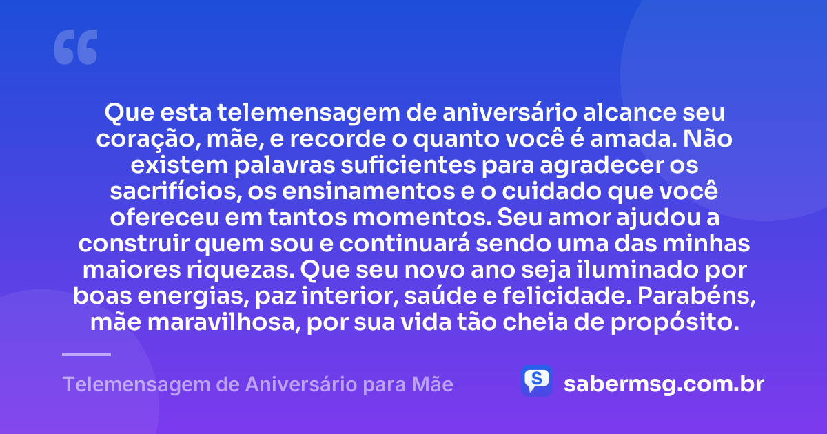 Que esta telemensagem de aniversário alcance seu coração, mãe, e recorde o quanto você é amada. Não existem palavras suficientes para agradecer os sacrifícios, os ensinamentos e o cuidado que você ofereceu em tantos momentos. Seu amor ajudou a construir quem sou e continuará sendo uma das minhas maiores riquezas. Que seu novo ano seja iluminado por boas energias, paz interior, saúde e felicidade. Parabéns, mãe maravilhosa, por sua vida tão cheia de propósito. — Telemensagem de Aniversário para Mãe