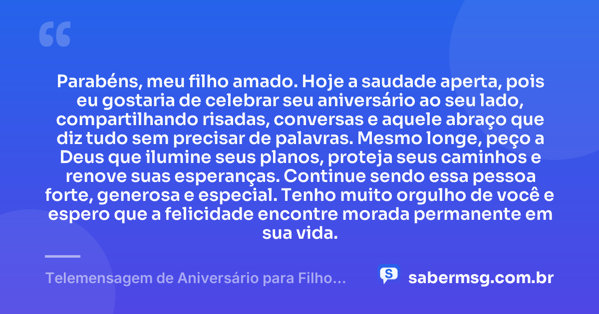 Parabéns, meu filho amado. Hoje a saudade aperta, pois eu gostaria de celebrar seu aniversário ao seu lado, compartilhando risadas, conversas e aquele abraço que diz tudo sem precisar de palavras. Mesmo longe, peço a Deus que ilumine seus planos, proteja seus caminhos e renove suas esperanças. Continue sendo essa pessoa forte, generosa e especial. Tenho muito orgulho de você e espero que a felicidade encontre morada permanente em sua vida. — Telemensagem de Aniversário para Filho Distante