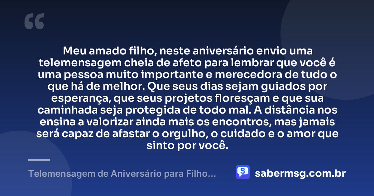 Meu amado filho, neste aniversário envio uma telemensagem cheia de afeto para lembrar que você é uma pessoa muito importante e merecedora de tudo o que há de melhor. Que seus dias sejam guiados por esperança, que seus projetos floresçam e que sua caminhada seja protegida de todo mal. A distância nos ensina a valorizar ainda mais os encontros, mas jamais será capaz de afastar o orgulho, o cuidado e o amor que sinto por você. — Telemensagem de Aniversário para Filho Distante