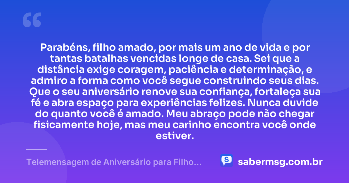 Parabéns, filho amado, por mais um ano de vida e por tantas batalhas vencidas longe de casa. Sei que a distância exige coragem, paciência e determinação, e admiro a forma como você segue construindo seus dias. Que o seu aniversário renove sua confiança, fortaleça sua fé e abra espaço para experiências felizes. Nunca duvide do quanto você é amado. Meu abraço pode não chegar fisicamente hoje, mas meu carinho encontra você onde estiver. — Telemensagem de Aniversário para Filho Distante