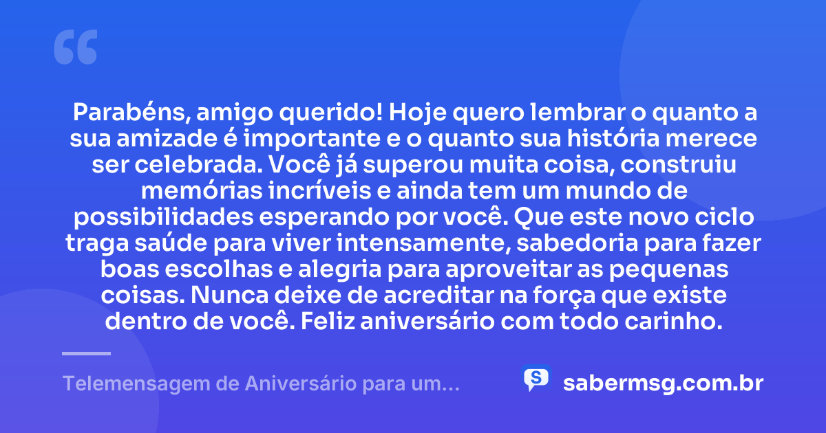 Parabéns, amigo querido! Hoje quero lembrar o quanto a sua amizade é importante e o quanto sua história merece ser celebrada. Você já superou muita coisa, construiu memórias incríveis e ainda tem um mundo de possibilidades esperando por você. Que este novo ciclo traga saúde para viver intensamente, sabedoria para fazer boas escolhas e alegria para aproveitar as pequenas coisas. Nunca deixe de acreditar na força que existe dentro de você. Feliz aniversário com todo carinho. — Telemensagem de Aniversário para um Amigo