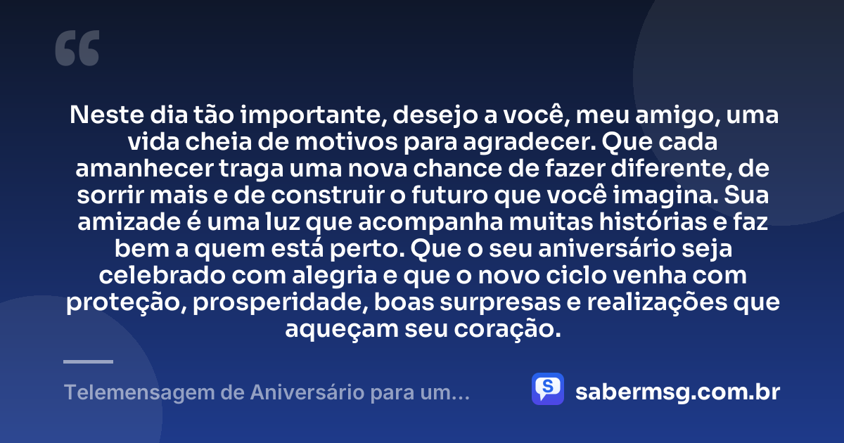 Neste dia tão importante, desejo a você, meu amigo, uma vida cheia de motivos para agradecer. Que cada amanhecer traga uma nova chance de fazer diferente, de sorrir mais e de construir o futuro que você imagina. Sua amizade é uma luz que acompanha muitas histórias e faz bem a quem está perto. Que o seu aniversário seja celebrado com alegria e que o novo ciclo venha com proteção, prosperidade, boas surpresas e realizações que aqueçam seu coração. — Telemensagem de Aniversário para um Amigo