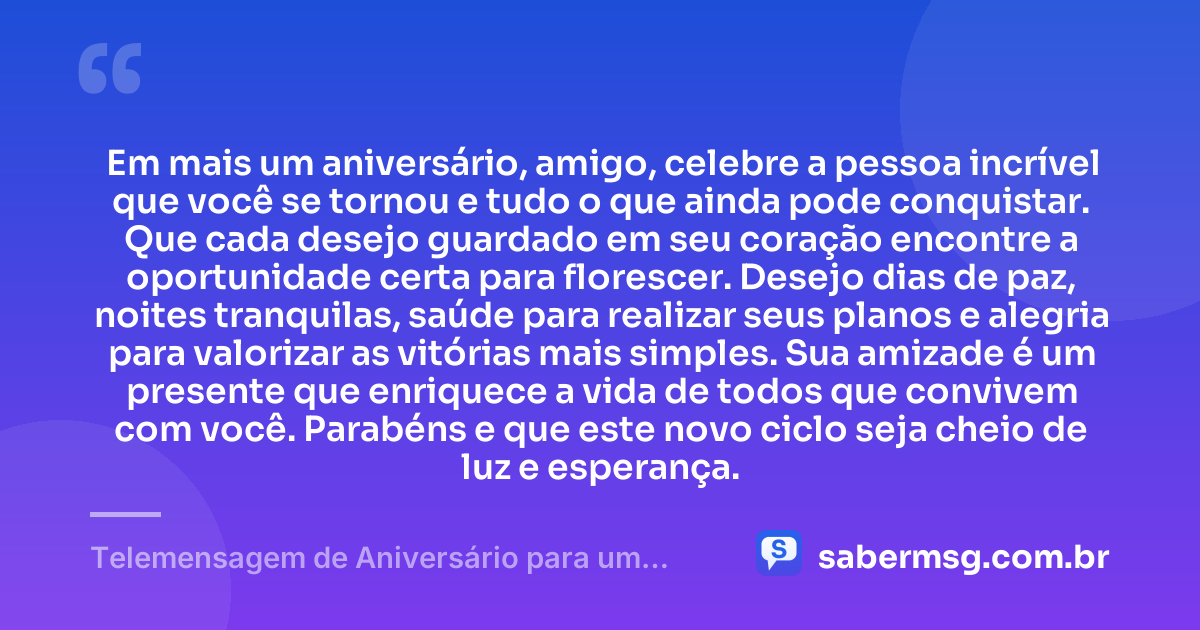 Em mais um aniversário, amigo, celebre a pessoa incrível que você se tornou e tudo o que ainda pode conquistar. Que cada desejo guardado em seu coração encontre a oportunidade certa para florescer. Desejo dias de paz, noites tranquilas, saúde para realizar seus planos e alegria para valorizar as vitórias mais simples. Sua amizade é um presente que enriquece a vida de todos que convivem com você. Parabéns e que este novo ciclo seja cheio de luz e esperança. — Telemensagem de Aniversário para um Amigo